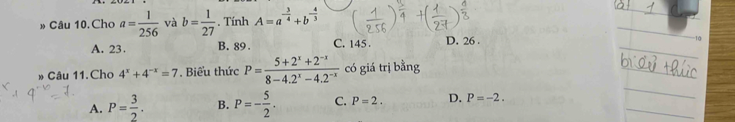 » Câu 10.Cho a= 1/256  và b= 1/27 . Tính A=a^(-frac 3)4+b^(-frac 4)3
A. 23. B. 89. C. 145. D. 26.
-10
» Câu 11.Cho 4^x+4^(-x)=7 Biểu thức P= (5+2^x+2^(-x))/8-4.2^x-4.2^(-x)  có giá trị bằng
A. P= 3/2 . B. P=- 5/2 . C. P=2. D. P=-2.