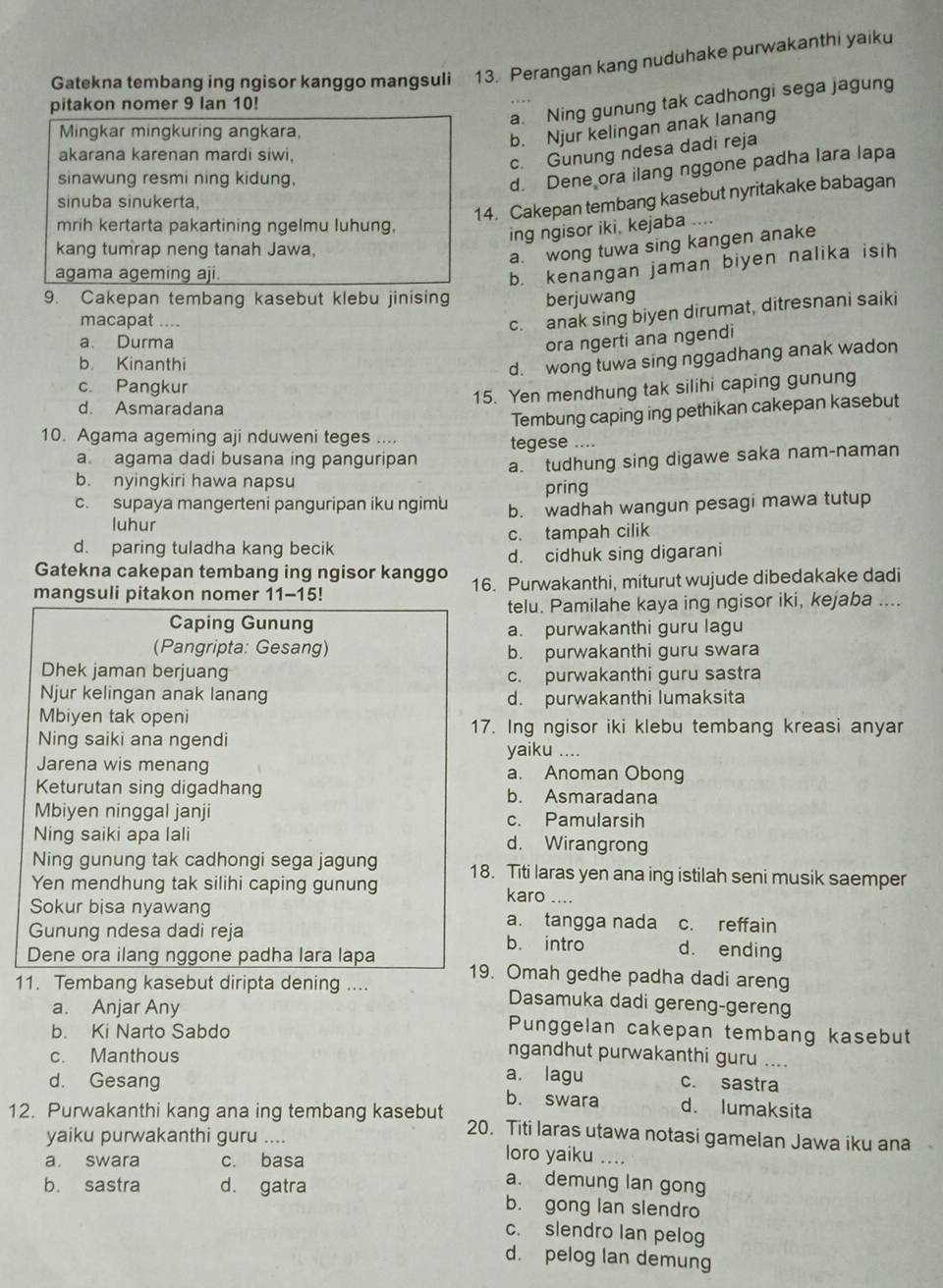 Gatekna tembang ing ngisor kanggo mangsuli 13. Perangan kang nuduhake purwakanthi yaiku
a. Ning gunung tak cadhongi sega jagung
pitakon nomer 9 lan 10!
Mingkar mingkuring angkara,
b. Njur kelingan anak lanang
akarana karenan mardi siwi,
c. Gunung ndesa dadi reja
sinawung resmi ning kidung,
d. Dene ora ilang nggone padha lara lapa
sinuba sinukerta.
14. Cakepan tembang kasebut nyritakake babagan
mrih kertarta pakartining ngelmu luhung,
ing ngisor iki, kejaba ....
kang tumrap neng tanah Jawa,
a. wong tuwa sing kangen anake
agama ageming aji.
b. kenangan jaman biyen nalika isih
9. Cakepan tembang kasebut klebu jinising berjuwang
macapat ....
c. anak sing biyen dirumat, ditresnani saiki
a. Durma ora ngerti ana ngendi
b. Kinanthi
d. wong tuwa sing nggadhang anak wadon
c. Pangkur
15. Yen mendhung tak silihi caping gunung
d. Asmaradana
Tembung caping ing pethikan cakepan kasebut
10. Agama ageming aji nduweni teges .... tegese ....
a agama dadi busana ing panguripan a. tudhung sing digawe saka nam-naman
b. nyingkiri hawa napsu pring
c. supaya mangerteni panguripan iku ngimu b. wadhah wangun pesagi mawa tutup
luhur
d. paring tuladha kang becik c. tampah cilik
Gatekna cakepan tembang ing ngisor kanggo d. cidhuk sing digarani
mangsuli pitakon nomer 11-15! 16. Purwakanthi, miturut wujude dibedakake dadi
telu. Pamilahe kaya ing ngisor iki, kejaba ....
Caping Gunung
a. purwakanthi guru lagu
(Pangripta: Gesang) b. purwakanthi guru swara
Dhek jaman berjuang c. purwakanthi guru sastra
Njur kelingan anak lanang d. purwakanthi lumaksita
Mbiyen tak openi
17. Ing ngisor iki klebu tembang kreasi anyar
Ning saiki ana ngendi yaiku ....
Jarena wis menang a. Anoman Obong
Keturutan sing digadhang b. Asmaradana
Mbiyen ninggal janji c. Pamularsih
Ning saiki apa lali d. Wirangrong
Ning gunung tak cadhongi sega jagung
Yen mendhung tak silihi caping gunung 18. Titi laras yen ana ing istilah seni musik saemper
karo ....
Sokur bisa nyawang a. tangga nada c. reffain
Gunung ndesa dadi reja b. intro d. ending
Dene ora ilang nggone padha lara lapa 19. Omah gedhe padha dadi areng
11. Tembang kasebut diripta dening .... Dasamuka dadi gereng-gereng
a. Anjar Any Punggelan cakepan tembang kasebut
b. Ki Narto Sabdo ngandhut purwakanthi guru ....
c. Manthous a. lagu c. sastra
d. Gesang b. swara d. lumaksita
12. Purwakanthi kang ana ing tembang kasebut 20. Titi laras utawa notasi gamelan Jawa iku ana   
yaiku purwakanthi guru .... loro yaiku
a. swara c. basa
a. demung lan gong
b. sastra d. gatra b. gong lan slendro
c. slendro Ian pelog
d. pelog lan demung