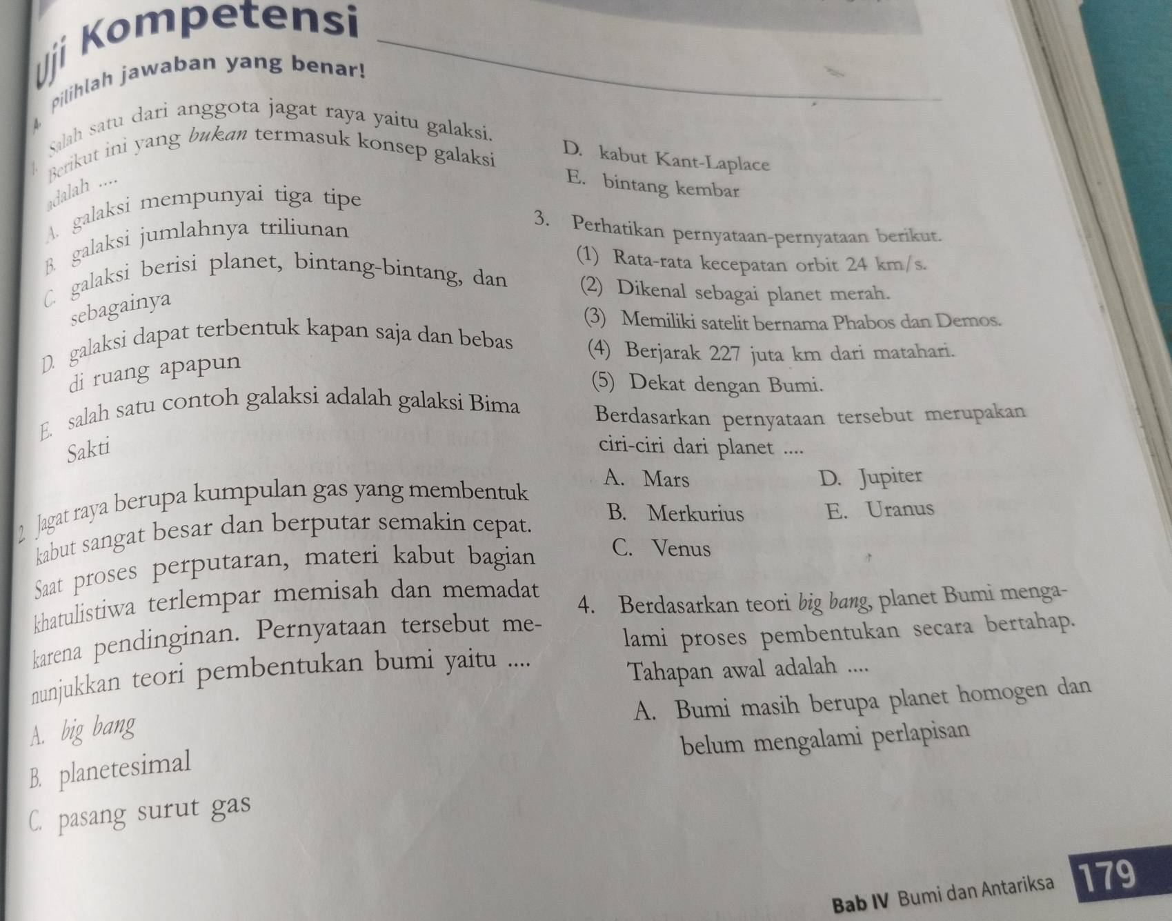 Uji Kompetensi
pilihlah jawaban yang benar!
Salah satu dari anggota jagat raya yaitu galaksi.
1 Berikut ini yang bukan termasuk konsep galaksi
D. kabut Kant-Laplace
adalah .... E. bintang kembar
A. galaksi mempunyai tiga tipe
B. galaksi jumlahnya triliunan
3. Perhatikan pernyataan-pernyataan berikut.
(1) Rata-rata kecepatan orbit 24 km/s.
C. galaksi berisi planet, bintang-bintang, dan
sebagainya
(2) Dikenal sebagai planet merah.
(3) Memiliki satelit bernama Phabos dan Demos.
D. galaksi dapat terbentuk kapan saja dan bebas
di ruang apapun
(4) Berjarak 227 juta km dari matahari.
(5) Dekat dengan Bumi.
E. salah satu contoh galaksi adalah galaksi Bima
Berdasarkan pernyataan tersebut merupakan
Sakti ciri-ciri dari planet ....
A. Mars
2  Jagat raya berupa kumpulan gas yang membentuk D. Jupiter
B. Merkurius
kabut sangat besar dan berputar semakin cepat. E. Uranus
Saat proses perputaran, materi kabut bagian
C. Venus
4. Berdasarkan teori big bang, planet Bumi menga-
khatulistiwa terlempar memisah dan memadat
karena pendinginan. Pernyataan tersebut me-
lami proses pembentukan secara bertahap.
nunjukkan teori pembentukan bumi yaitu ....
Tahapan awal adalah ....
A. Bumi masih berupa planet homogen dan
A. big bang
belum mengalami perlapisan
B. planetesimal
C. pasang surut gas
Bab IV Bumi dan Antariksa 179