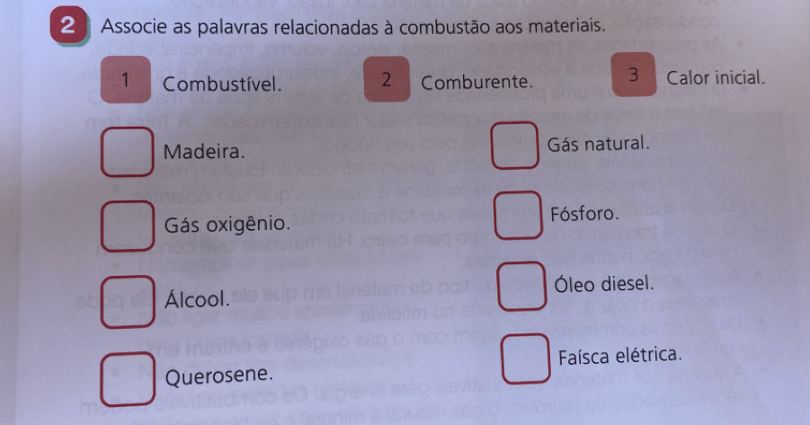 Associe as palavras relacionadas à combustão aos materiais.
3
1 Combustível. 2 Comburente. Calor inicial.
Madeira. Gás natural.
Gás oxigênio. Fósforo.
Óleo diesel.
Álcool.
Faísca elétrica.
Querosene.