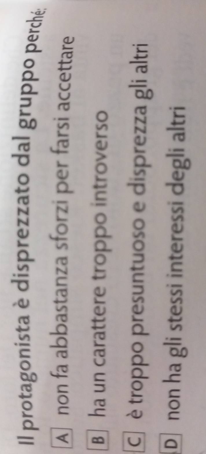Il protagonista è disprezzato dal gruppo perché;
A] non fa abbastanza sforzi per farsi accettare
B ha un carattere troppo introverso
Cr è troppo presuntuoso e disprezza gli altri
D non ha gli stessi interessi degli altri