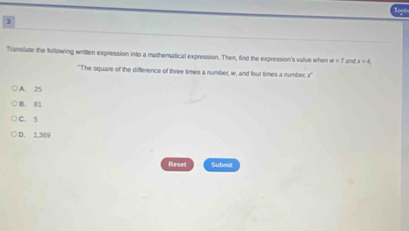 Tool
3
Translate the following written expression into a mathematical expression. Then, find the expression's value when w=7 and x=4, 
''The square of the difference of three times a number, w, and four times a number, x ''
A. 25
B. 81
C. 5
D. 1.369
Reset Submit