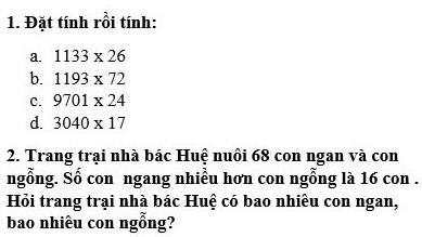 Đặt tính rồi tính: 
a. 1133* 26
b. 1193* 72
C. 9701* 24
d. 3040* 17
2. Trang trại nhà bác Huệ nuôi 68 con ngan và con 
ngỗng. Số con ngang nhiều hơn con ngỗng là 16 con . 
Hỏi trang trại nhà bác Huệ có bao nhiều con ngan, 
bao nhiêu con ngỗng?