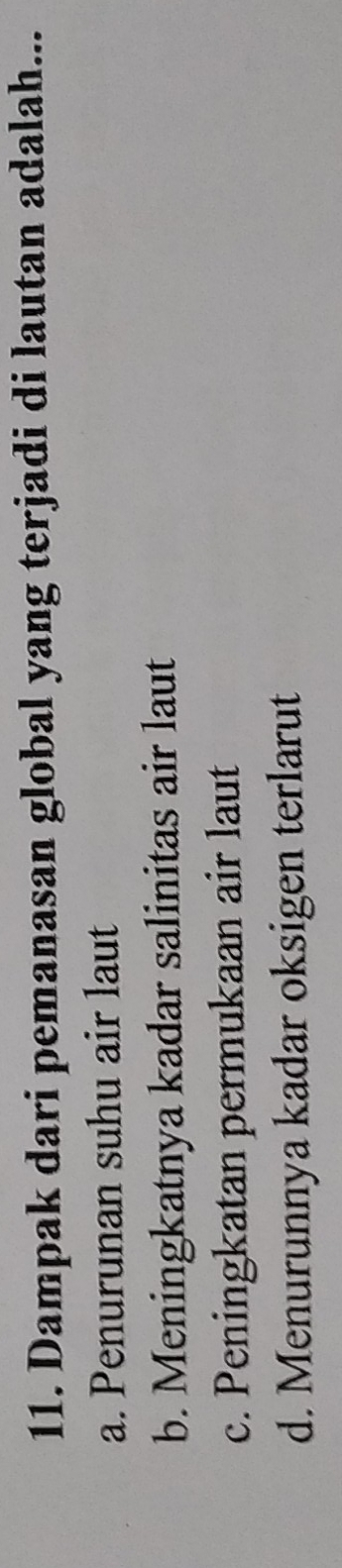 Dampak dari pemanasan global yang terjadi di lautan adalah...
a. Penurunan suhu air laut
b. Meningkatnya kadar salinitas air laut
c. Peningkatan permukaan air laut
d. Menurunnya kadar oksigen terlarut