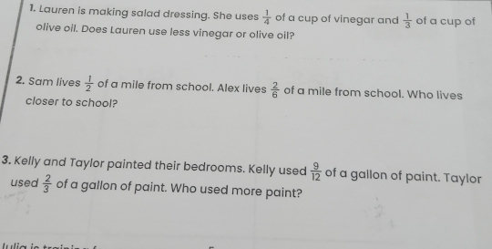 Lauren is making salad dressing. She uses  1/4  of a cup of vinegar and  1/3  of a cup of 
olive oil. Does Lauren use less vinegar or olive oil? 
2. Sam lives  1/2  of a mile from school. Alex lives  2/6  of a mile from school. Who lives 
closer to school? 
3. Kelly and Taylor painted their bedrooms. Kelly used  9/12  of a gallon of paint. Taylor 
used  2/3  of a gallon of paint. Who used more paint?