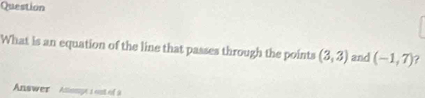 Question 
What is an equation of the line that passes through the points (3,3) and (-1,7) ? 
Answer Atauge 1 out of 2