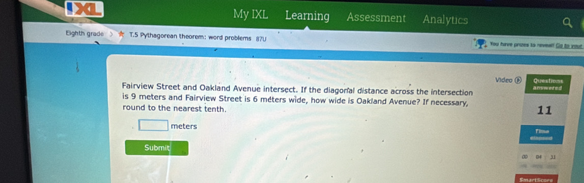 My IXL Learning Assessment Analytics 
Eighth grade T.5 Pythagorean theorem: word problems 87U You have prizes to reveal! Go to yout 
Video ⓟ Questions 
Fairview Street and Oakland Avenue intersect. If the diagonal distance across the intersection answered 
is 9 meters and Fairview Street is 6 méters wide, how wide is Oakland Avenue? If necessary, 
round to the nearest tenth. 
11
□ meters Time 
Submit 
04 31 
SmartScore