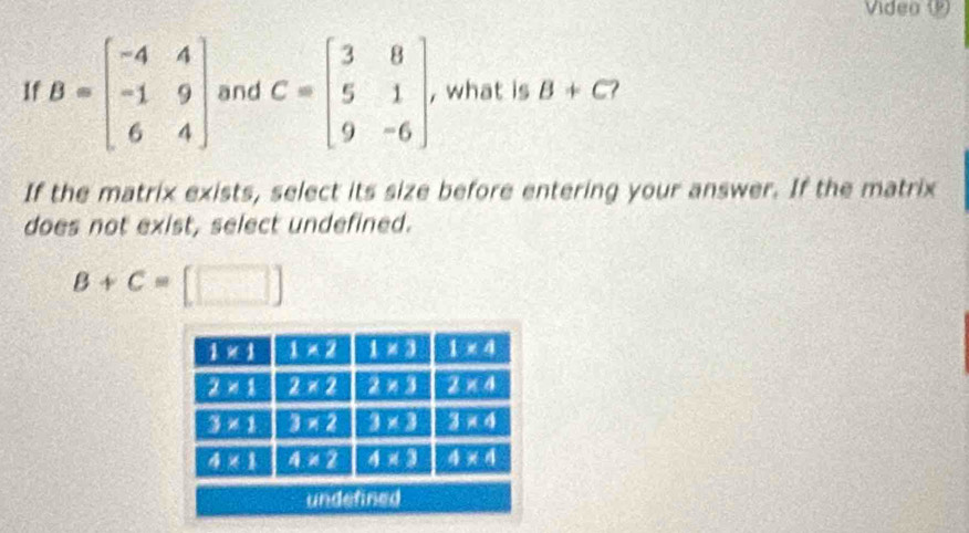 Video 1
1f B=beginbmatrix -4&4 -1&9 6&4endbmatrix and C=beginbmatrix 3&8 5&1 9&-6endbmatrix , what is B+C 2
If the matrix exists, select its size before entering your answer. If the matrix
does not exist, select undefined.
B+C=[□ ]