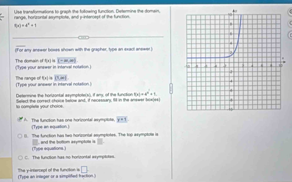 Use transformations to graph the following function. Determine the domain,
range, horizontal asymptote, and y-intercept of the function.
f(x)=4^x+1
(
(For any answer boxes shown with the grapher, type an exact answer.)
The domain of f(x) is (-∈fty ,∈fty ). 
(Type your answer in interval notation.) 
The range of f(x) is (1,∈fty )
(Type your answer in interval notation.)
Determine the horizontal asymptote(s), if any, of the function f(x)=4^x+1. 
Select the correct choice below and, if necessary, fill in the answer box(es)
to complete your choice.
A. The function has one horizontal asymptote, y=1. 
(Type an equation.)
B. The function has two horizontal asymptotes. The top asymptote is
, and the bottom asymptote is □. 
(Type equations.)
C. The function has no horizontal asymptotes.
The y-intercept of the function is □. 
(Type an integer or a simplified fraction.)