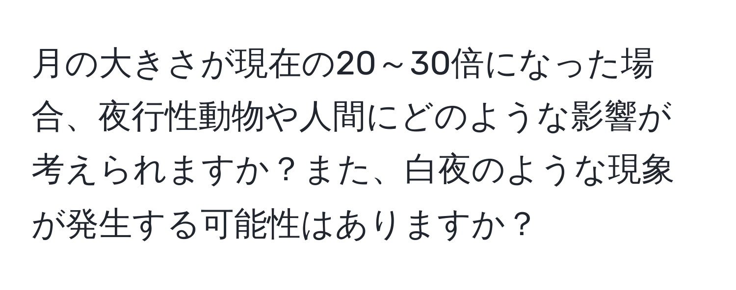 月の大きさが現在の20～30倍になった場合、夜行性動物や人間にどのような影響が考えられますか？また、白夜のような現象が発生する可能性はありますか？