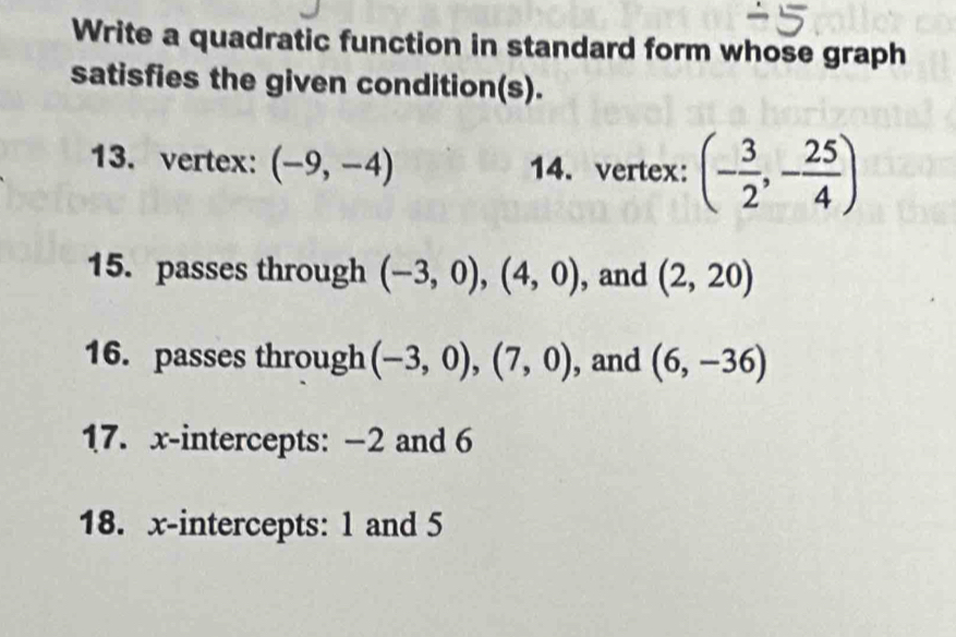 Write a quadratic function in standard form whose graph 
satisfies the given condition(s). 
13. vertex: (-9,-4) 14.vertex: (- 3/2 ,- 25/4 )
15. passes through (-3,0), (4,0) , and (2,20)
16. passes through (-3,0), (7,0) , and (6,-36)
17. x-intercepts: −2 and 6
18. x-intercepts: 1 and 5