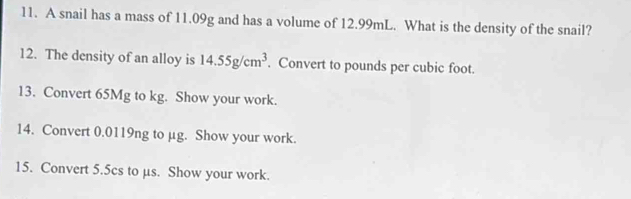 A snail has a mass of 11.09g and has a volume of 12.99mL. What is the density of the snail? 
12. The density of an alloy is 14.55g/cm^3. Convert to pounds per cubic foot. 
13. Convert 65Mg to kg. Show your work. 
14. Convert 0.0119ng to µg. Show your work. 
15. Convert 5.5cs to µs. Show your work.