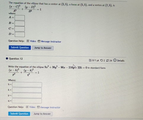 The equation of the ellipse that has a center at (2,5)
frac (x-C)^2A^2+frac (y-D)^2B^2=1 a focus at (5,5) , and a vertex at (7,5) is 
where
A=□
B=□
C=□
D-□
Question Help: - Video -Message instructor 
Submit Question Jump to Answer 
Question 12 B 0/1 ptつ2 $ 24 Details 
Write the equation of the ellipse 9x^2+36y^2-90x-216y^2+225=0 in standard form
frac (x-h)^2p^2+frac (y-k)^2q^2-1
Where:
h=□
k=□
p=□
q=□
Question Help: - Video - Message instructor 
Submit Question Jump to Answer