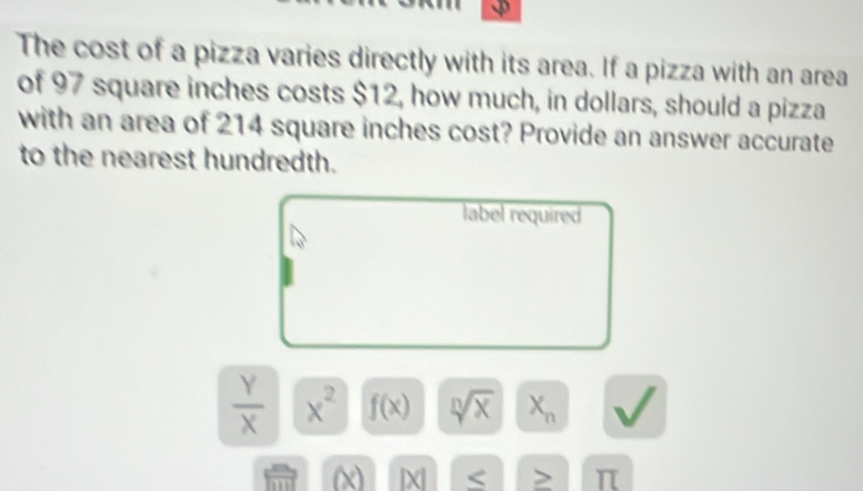 The cost of a pizza varies directly with its area. If a pizza with an area 
of 97 square inches costs $12, how much, in dollars, should a pizza 
with an area of 214 square inches cost? Provide an answer accurate 
to the nearest hundredth. 
label required
 Y/X  x^2 f(x) sqrt[n](x) X_n
(x) |X > π