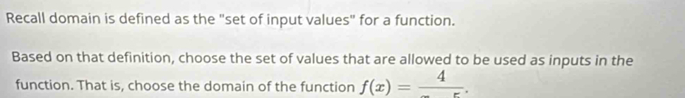 Recall domain is defined as the "set of input values" for a function. 
Based on that definition, choose the set of values that are allowed to be used as inputs in the 
function. That is, choose the domain of the function f(x)=frac 4.