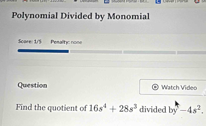 Delta Math Student Portal - bit.I. Clever | Portal 5t 
Polynomial Divided by Monomial 
Score: 1/5 Penalty: none 
Question Watch Video 
Find the quotient of 16s^4+28s^3 divided by-4s^2.