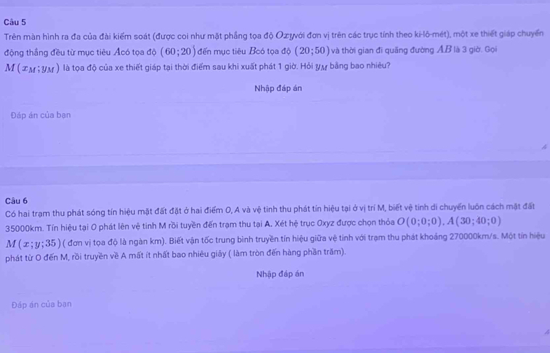 Trên màn hình ra đa của đài kiểm soát (được coi như mặt phầng tọa độ Oæψνới đơn vị trên các trục tính theo ki-lô-mét), một xe thiết giáp chuyển 
động thắng đều từ mục tiêu Ácó tọa độ (60;20) đến mục tiêu Bcó tọa dphi (20;50) và thời gian đi quãng đường AB là 3 giờ. Gọi
M(x_M; y_M ) là tọa độ của xe thiết giáp tại thời điểm sau khi xuất phát 1 giờ. Hỏi yự bằng bao nhiêu? 
Nhập đáp án 
Đáp án của bạn 
Câu 6 
Có hai trạm thu phát sóng tín hiệu mặt đất đặt ở hai điểm O, A và vệ tinh thu phát tín hiệu tại ở vị trí M, biết vệ tinh di chuyển luôn cách mặt đất
35000km. Tín hiệu tại O phát lên vệ tinh M rồi tuyền đến trạm thu tại A. Xét hệ trục Oxyz được chọn thỏa O(0;0;0), A(30;40;0)
M(x;y;35) ( đơn vị tọa độ là ngàn km). Biết vận tốc trung bình truyền tín hiệu giữa vệ tinh với trạm thu phát khoảng 270000km/s. Một tín hiệu 
phát từ O đến M, rồi truyền về A mất ít nhất bao nhiêu giây ( làm tròn đến hàng phần trăm). 
Nhập đáp án 
Đáp án của bạn