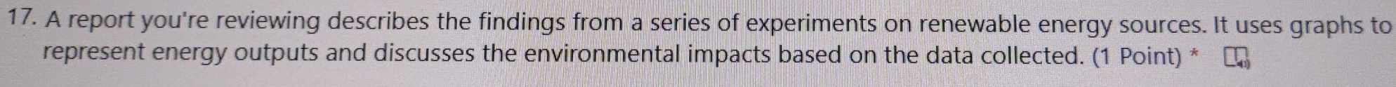 A report you're reviewing describes the findings from a series of experiments on renewable energy sources. It uses graphs to 
represent energy outputs and discusses the environmental impacts based on the data collected. (1 Point) *