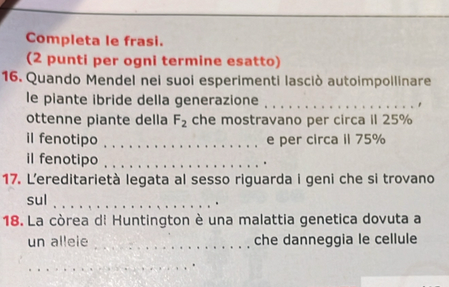 Completa le frasi. 
(2 punti per ogni termine esatto) 
16. Quando Mendel nei suoi esperimenti lasciò autoimpollinare 
le piante ibride della generazione_ 
1 
ottenne piante della F_2 che mostravano per circa iI 25%
il fenotipo _e per circa il 75%
il fenotipo ._ 
. 
17. L'ereditarietà legata al sesso riguarda i geni che si trovano 
sul_ 
18. La còrea di Huntington è una malattia genetica dovuta a 
un alleie _che danneggia le cellule 
_