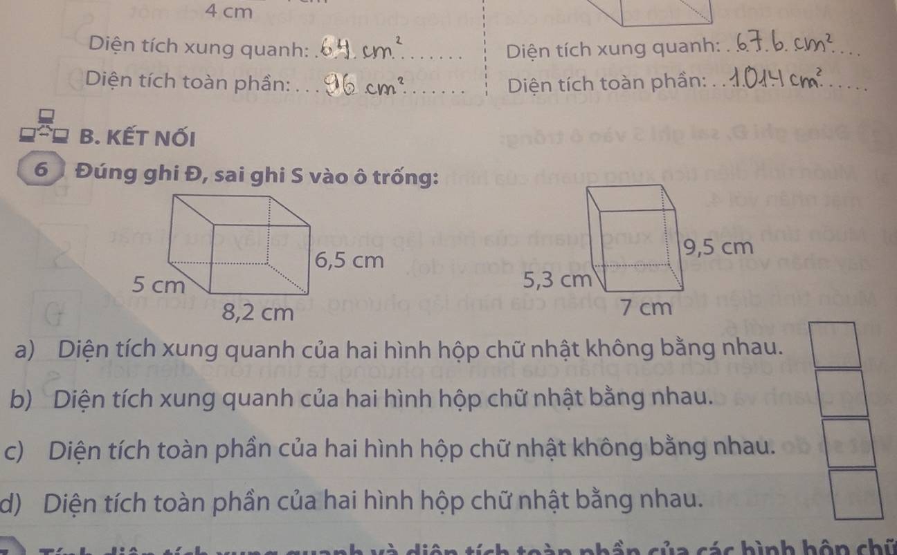 4 cm
Diện tích xung quanh: _Diện tích xung quanh:_ 
Diện tích toàn phần: __ Diện tích toàn phần:_ 
_ 
B. KẾT NỐI
6 Đúng ghi Đ, sai ghi S vào ô trống: 

a) Diện tích xung quanh của hai hình hộp chữ nhật không bằng nhau. 
b) Diện tích xung quanh của hai hình hộp chữ nhật bằng nhau. 
c) Diện tích toàn phần của hai hình hộp chữ nhật không bằng nhau. 
d) Diện tích toàn phần của hai hình hộp chữ nhật bằng nhau. 
c hình hôn chữ