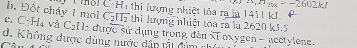 △ _rH_298=-2602kJ
1 môl C_2H_4 thì lượng nhiệt tỏa ra là 1411 kJ.
b. Đốt cháy 1 mol C_2H_2 thì lượng nhiệt tỏa ra là 2620 kJ.S
c. C_2H_4 và C_2H_2 được sử dụng trong đèn vector X1 oxygen - acetylene.
d. Không được dùng nước dấp tắt đám ch