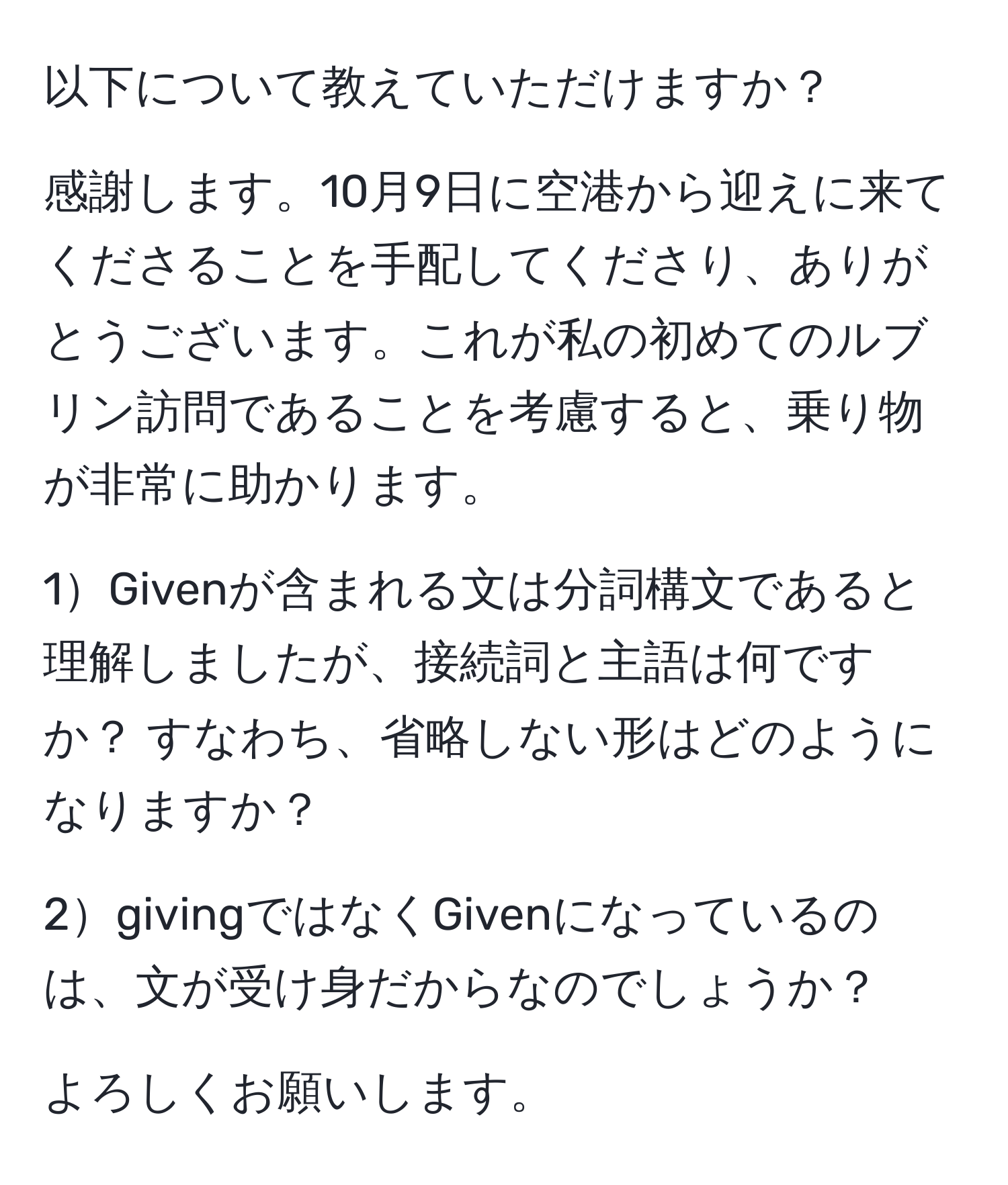 以下について教えていただけますか？

感謝します。10月9日に空港から迎えに来てくださることを手配してくださり、ありがとうございます。これが私の初めてのルブリン訪問であることを考慮すると、乗り物が非常に助かります。

1Givenが含まれる文は分詞構文であると理解しましたが、接続詞と主語は何ですか？ すなわち、省略しない形はどのようになりますか？

2givingではなくGivenになっているのは、文が受け身だからなのでしょうか？

よろしくお願いします。