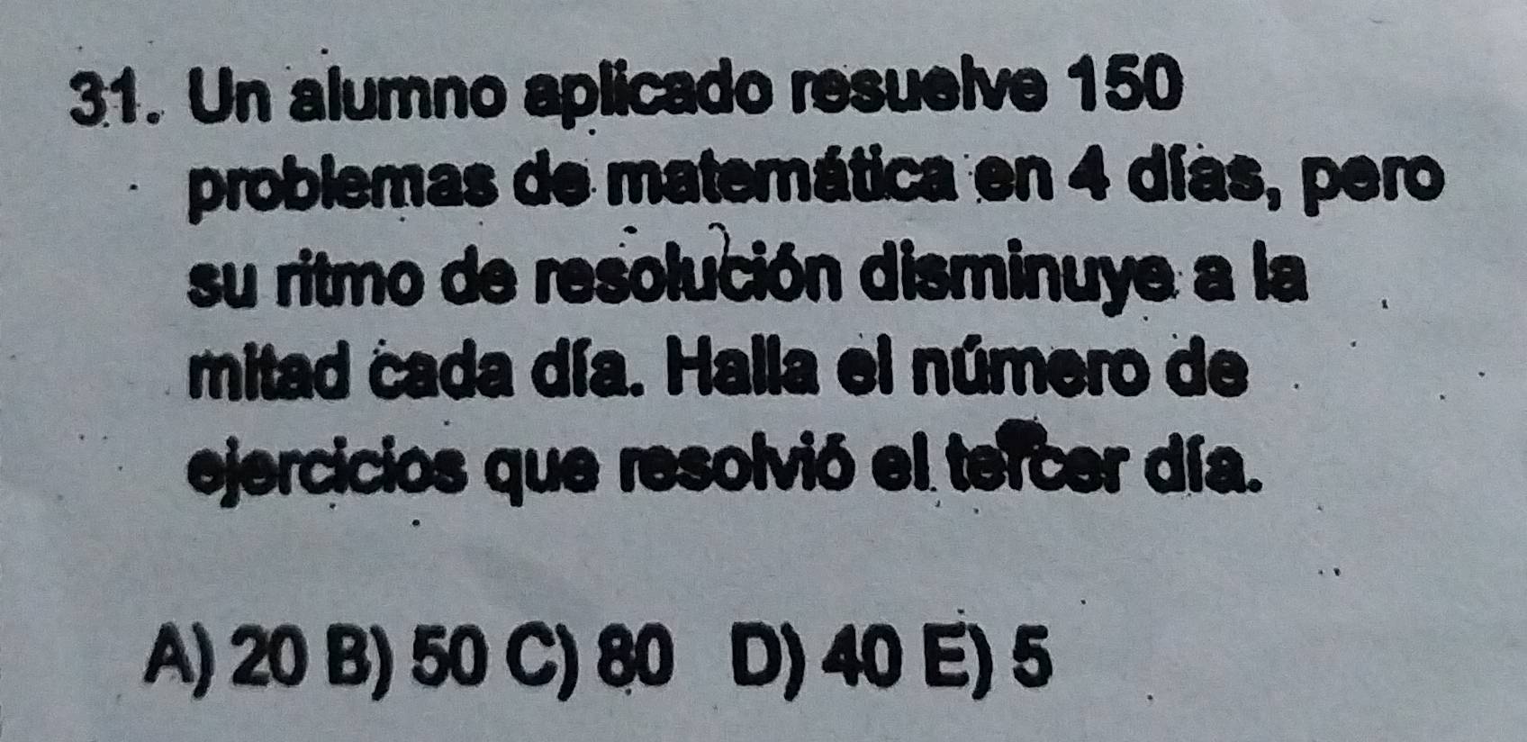 Un alumno aplicado resuelve 150
problemas de matemática en 4 días, pero
su ritmo de resolución disminuye a la
mitad cada día. Halla el número de
ejercicios que resolvió el tercer día.
A) 20 B) 50 C) 80 D) 40 E) 5