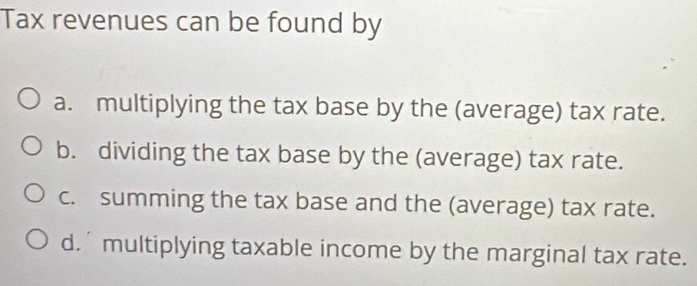 Tax revenues can be found by
a. multiplying the tax base by the (average) tax rate.
b. dividing the tax base by the (average) tax rate.
c. summing the tax base and the (average) tax rate.
d. multiplying taxable income by the marginal tax rate.