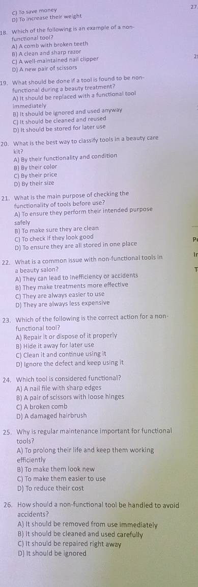 27
C) To save money
D) To increase their weight
18. Which of the following is an example of a non-
functional tool?
A) A comb with broken teeth
B) A clean and sharp razor
C) A well-maintained nail clipper 2
D) A new pair of scissors
19. What should be done if a tool is found to be non-
functional during a beauty treatment?
A) It should be replaced with a functional tool
immediately
B) It should be ignored and used anyway
C) It should be cleaned and reused
D) It should be stored for later use
20. What is the best way to classify tools in a beauty care
kit?
A) By their functionality and condition
B) By their color
C) By their price
D) By their size
21. What is the main purpose of checking the
functionality of tools before use?
A) To ensure they perform their intended purpose
safely
B) To make sure they are clean
_
C) To check if they look good
P
D) To ensure they are all stored in one place
22. What is a common issue with non-functional tools in lr
a beauty salon? T
A) They can lead to inefficiency or accidents
B) They make treatments more effective
C) They are always easier to use
D) They are always less expensive
23. Which of the following is the correct action for a non-
functional tool?
A) Repair it or dispose of it properly
B) Hide it away for later use
C) Clean it and continue using it
D) Ignore the defect and keep using it
24. Which tool is considered functional?
A) A nail file with sharp edges
B) A pair of scissors with loose hinges
C) A broken comb
D) A damaged hairbrush
25. Why is regular maintenance important for functional
tools?
A) To prolong their life and keep them working
efficiently
B) To make them look new
C) To make them easier to use
D) To reduce their cost
26. How should a non-functional tool be handled to avoid
accidents?
A) It should be removed from use immediately
B) It should be cleaned and used carefully
C) It should be repaired right away
D) It should be ignored