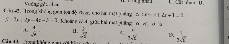 Vuông góc nhau.
B. Trung nhâu. C. Căt nhau. D.
Câu 42. Trong không gian tọa độ Oxyz, cho hai mặt phẳng α :x+y+2z+1=0,
beta :2x+2y+4z-3=0. Khoảng cách giữa hai mặt phẳng α và β là:
A.  4/sqrt(6) ·  2/sqrt(6) ·
B.
C.  5/2sqrt(6) ·
D.  1/2sqrt(6) ·
Câu 43. Trong không gian với hệ toa để