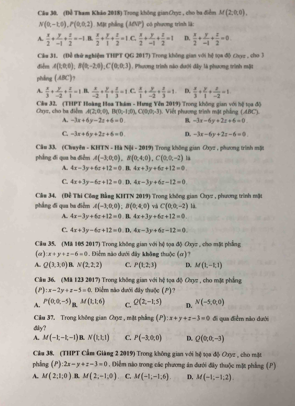 (Đề Tham Khảo 2018) Trong không gianOxyz , cho ba điểm M(2;0;0),
N(0;-1;0),P(0;0;2) 0. Mặt phẳng (MNP) có phương trình là:
A.  x/2 + y/-1 + z/2 =-1 B.  x/2 + y/1 + z/2 =1. C.  x/2 + y/-1 + z/2 =1 D.  x/2 + y/-1 + z/2 =0.
Câu 31. (Đề thứ nghiệm THPT QG 2017) Trong không gian với hệ tọa độ Oxyz , cho 3
điểm A(1;0;0);B(0;-2;0);C(0;0;3). Phương trình nào dưới dây là phương trình mặt
phẳng (ABC) 7
A.  x/3 + y/-2 + z/1 =1 B.  x/-2 + y/1 + z/3 =1 C.  x/1 + y/-2 + z/3 =1· D.  x/3 + y/1 + z/-2 =1.
Câu 32. (THPT Hoàng Hoa Thám - Hưng Yên 2019) Trong không gian với hệ tọa độ
Oxyz, cho ba điểm A(2;0;0),B(0;-1;0),C(0;0;-3) Viết phương trình mặt phẳng (ABC).
A. -3x+6y-2z+6=0. B. -3x-6y+2z+6=0.
C. -3x+6y+2z+6=0. D. -3x-6y+2z-6=0.
Câu 33. (Chuyên - KHTN - Hà Nội - 2019) Trong không gian Oxyz , phương trình mặt
phẳng đi qua ba điểm A(-3;0;0),B(0;4;0),C(0;0;-2) là
A. 4x-3y+6z+12=0. B. 4x+3y+6z+12=0.
C. 4x+3y-6z+12=0. D. 4x-3y+6z-12=0.
Câu 34. (Đề Thi Công Bằng KHTN 2019) Trong không gian Oxyz , phương trình mặt
phẳng đi qua ba điểm A(-3;0;0);B(0;4;0) và C(0;0;-2) là,
A. 4x-3y+6z+12=0. B. 4x+3y+6z+12=0.
C. 4x+3y-6z+12=0. D. 4x-3y+6z-12=0.
Câu 35. (Mã 105 2017) Trong không gian với hệ tọa độ Oxyz , cho mặt phẳng
(a) :x+y+z-6=0. Điểm nào dưới đây không thuộc (α)?
A. Q(3;3;0) B. N(2;2;2) C. P(1;2;3) D. M(1;-1;1)
Câu 36. (Mã 123 2017) Trong không gian với hệ tọa độ Oxyz , cho mặt phẳng
(P) x-2y+z-5=0 0. Điểm nào dưới đây thuộc (P)?
A. P(0;0;-5)_B.M(1;1;6) Q(2;-1;5) D. N(-5;0;0)
C.
Câu 37. Trong không gian Oxyz , mặt phẳng (P): x+y+z-3=0 đi qua điểm nào dưới
đây?
A. M(-1;-1;-1) B N(1;1;1) C. P(-3;0;0) D. Q(0;0;-3)
Câu 38. (THPT Cẩm Giàng 2 2019) Trong không gian với hệ tọa độ Oxyz , cho mặt
phẳng ; (P ):2x-y+z-3=0. Điểm nào trong các phương án dưới đây thuộc mặt phẳng (P)
A. M(2;1;0) B. M(2;-1;0) C. M(-1;-1;6). D. M(-1;-1;2).