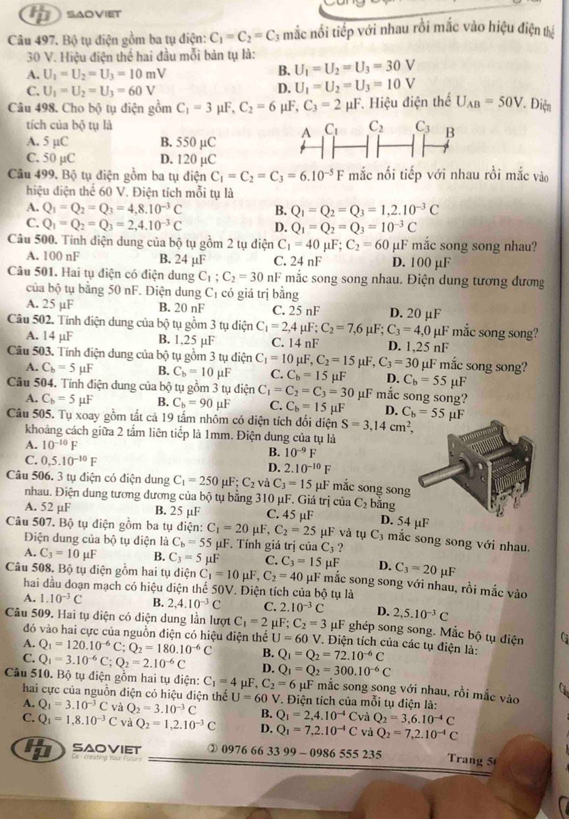 SAOVIET
Câu 497. Bộ tụ điện gồm ba tụ điện: C_1=C_2=C 3 mắc nổi tiếp với nhau rồi mắc vào hiệu điện thể
30 V. Hiệu điện thể hai đầu mỗi bản tụ là:
A. U_1=U_2=U_3=10mV
B. U_1=U_2=U_3=30V
C. U_1=U_2=U_3=60V D. U_1=U_2=U_3=10V
Câu 498. Cho bộ tụ điện gồm C_1=3 μF, C_2=6 mu F,C_3=2mu F. Hiệu điện thể U_AB=50V Điện
tích của bộ tụ là
A. 5 µC B. 550 µC
C. 50 µC D. 120 µC
Câu 499. Bộ tụ điện gồm ba tụ điện C_1=C_2=C_3=6.10^(-5)F mắc nối tiếp với nhau rồi mắc vào
hiệu điện thể 60 V. Điện tích mỗi tụ là
A. Q_1=Q_2=Q_3=4,8.10^(-3)C B. Q_1=Q_2=Q_3=1,2.10^(-3)C
C. Q_1=Q_2=Q_3=2,4.10^(-3)C D. Q_1=Q_2=Q_3=10^(-3)C
Câu 500. Tính điện dung của bộ tụ gồm 2 tụ điện C_1=40 μF; C_2=60 µF mắc song song nhau?
A. 100 nF B. 24 µF C. 24 nF D. 100 µF
Câu 501. Hai tụ điện có điện dung C_1;C_2=30nF mắc song song nhau. Điện dung tương đương
của bộ tụ bằng 50 nF. Điện dung C₁ có giá trị bằng
A. 25 µF B. 20 nF C. 25 nF D. 20 µF
Câu 502. Tính điện dung của bộ tụ gồm 3 tụ diện C_1=2,4 μF; C_2=7,6mu F;C_3=4,0 µF mắc song song?
A. 14 µF B. 1,25 µF C. 14 nF D. 1,25nF
Câu 503. Tính điện dung của bộ tụ gồm 3 tụ điện C_1=10 μF, C_2=15mu F,C_3=30 μF mắc song song?
A. C_b=5mu F B. C_b=10 μF C. C_b=15mu F D. C_b=55 μF
Câu 504. Tính điện dung của bộ tụ gồm 3 tụ điện C_1=C_2=C_3=30 μF mắc song song?
A. C_b=5 μF B. C_b=90..F C. C_b=15 μF D. C_b=55mu F
Câu 505. Tụ xoay gồm tất cả 19 tấm nhôm có diện tích đối diện S=3,14cm^2,
khoảng cách giữa 2 tấm liên tiếp là 1mm. Điện dung của tụ là
A. 10^(-10)F B. 10^(-9)F
C. 0,5.10^(-10)F
D. 2.10^(-10)F
Câu 506. 3 tụ điện có điện dung C_1=250mu F;C_2 và C_3=15 μF mắc song song
nhau. Điện dung tương đương của bộ tụ bằng 310 μF. Giá trị của C_2 bằng
A. 52 µF B. 25 µF C. 45 µF D. 54 µF
Câu 507. Bộ tụ điện gồm ba tụ điện: C_1=20 F,C_2=25 μF và tụ C_3 mắc song song với nhau.
Điện dung của bộ tụ điện là C_b=55mu ιF F. Tính giá trị của C_3 ?
A. C_3=10mu F B. C_3=5mu F C. C_3=15mu F D. C_3=20mu F
Câu 508. Bộ tụ diện gồm hai tụ diện C_1=10 μF, C_2=40 μF mắc song song với nhau, rồi mắc vào
hai đầu doạn mạch có hiệu diện thế 50V. Điện tích của bộ tụ là
A. 1.10^(-3)C B. 2,4.10^(-3)C C. 2.10^(-3)C D. 2,5.10^(-3)C
Câu 509. Hai tụ diện có diện dung lần lượt C_1=2 μ ∵ C_2=3 μF ghép song song. Mắc bộ tụ điện
đó vào hai cực của nguồn điện có hiệu điện thế U=60 V. Điện tích của các tụ điện là:
A. Q_1=120.10^(-6)C;Q_2=180.10^(-6)C B. Q_1=Q_2=72.10^(-6)C
C. Q_1=3.10^(-6)C;Q_2=2.10^(-6)C D. Q_1=Q_2=300.10^(-6)C
Câu 510. Bộ tụ điện gồm hai tụ điện: C_1=4 μF, C_2=6 μF mắc song song với nhau, rồi mắc vào
hai cực của nguồn điện có hiệu điện thế U=60 V. Điện tích của mỗi tụ điện là:
A. Q_1=3.10^(-3)C và Q_2=3.10^(-3)C B. Q_1=2,4.10^(-4)  và Q_2=3,6.10^(-4)C
C. Q_1=1,8.10^(-3)C và Q_2=1,2.10^(-3)C D. Q_1=7,2.10^(-4)C và Q_2=7,2.10^(-4)C
saoviet ② 0976 66 33 99 - 0 86555235 Trang 5