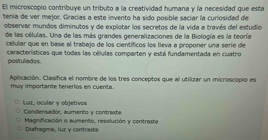 El microscopio contribuye un tributo a la creatividad humana y la necesidad que esta
tenia de ver mejor. Gracias a este invento ha sido posible saciar la curiosidad de
observar mundos diminutos y de explotar los secretos de la vida a través del estudio
de las células. Una de las más grandes generalizaciones de la Biología es la teoría
celular que en base al trabajo de los científicos los lleva a proponer una serie de
características que todas las células comparten y está fundamentada en cuatro
postulados.
Aplicación. Clasifica el nombre de los tres conceptos que al utilizar un microscopio es
muy importante tenerlos en cuenta.
Luz, ocular y objetivos
Condensador, aumento y contraste
Magnificación o aumento, resolución y contraste
Diafragma, luz y contraste