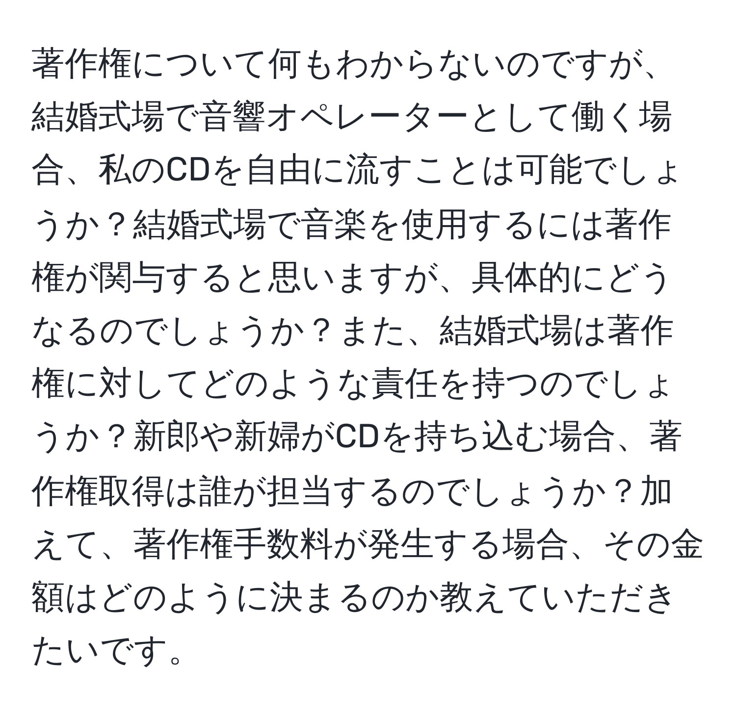 著作権について何もわからないのですが、結婚式場で音響オペレーターとして働く場合、私のCDを自由に流すことは可能でしょうか？結婚式場で音楽を使用するには著作権が関与すると思いますが、具体的にどうなるのでしょうか？また、結婚式場は著作権に対してどのような責任を持つのでしょうか？新郎や新婦がCDを持ち込む場合、著作権取得は誰が担当するのでしょうか？加えて、著作権手数料が発生する場合、その金額はどのように決まるのか教えていただきたいです。