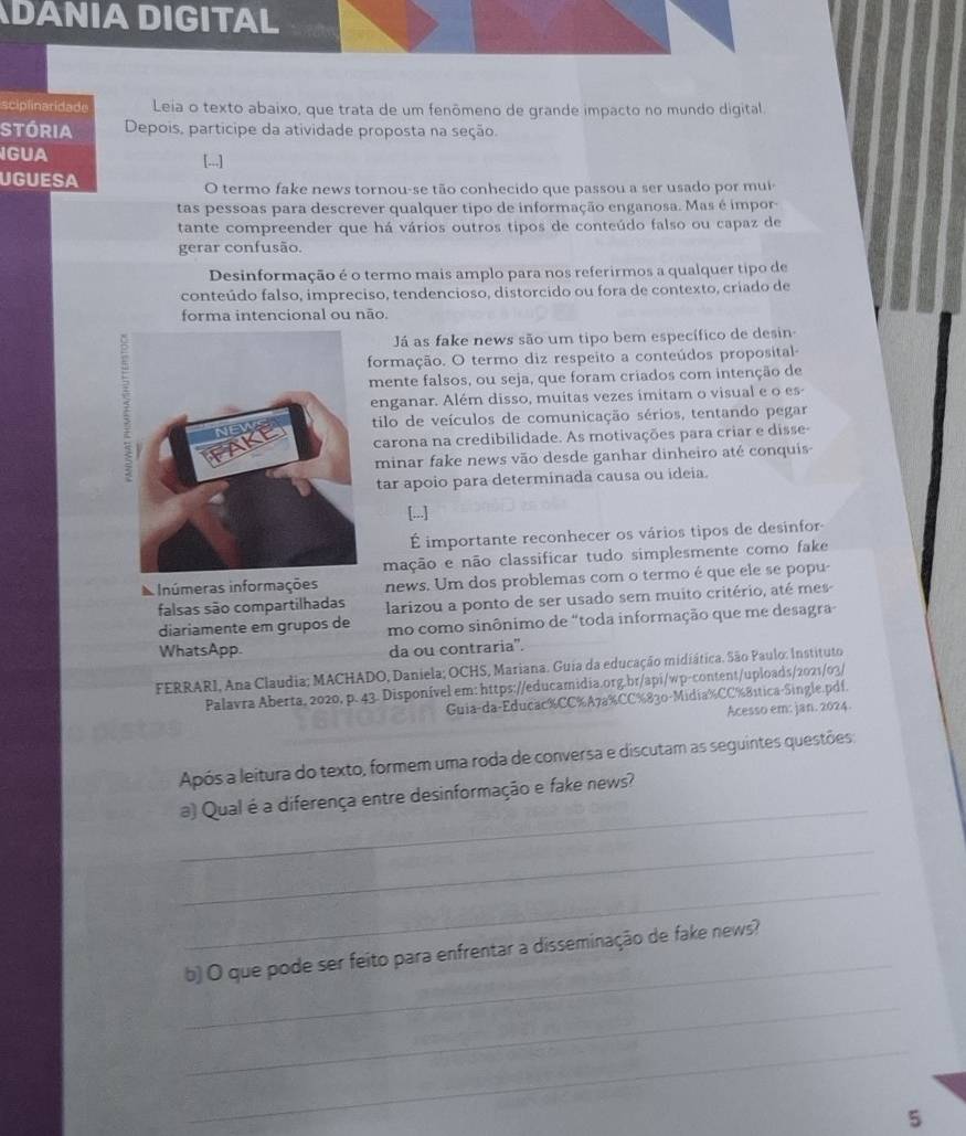 DANIA DIGITAL
sciplinaridade Leia o texto abaixo, que trata de um fenômeno de grande impacto no mundo digital.
Stória Depois, participe da atividade proposta na seção.
IGUA [...]
UGUESA
O termo fake news tornou-se tão conhecido que passou a ser usado por mui
tas pessoas para descrever qualquer tipo de informação enganosa. Mas é impor
tante compreender que há vários outros tipos de conteúdo falso ou capaz de
gerar confusão.
Desinformação é o termo mais amplo para nos referirmos a qualquer tipo de
conteúdo falso, impreciso, tendencioso, distorcido ou fora de contexto, criado de
forma intencional ou não.
Já as fake news são um tipo bem específico de desin-
formação. O termo diz respeito a conteúdos proposital-
mente falsos, ou seja, que foram criados com intenção de
enganar. Além disso, muitas vezes imitam o visual e o es
tilo de veículos de comunicação sérios, tentando pegar
carona na credibilidade. As motivações para criar e disse-
minar fake news vão desde ganhar dinheiro até conquis-
tar apoio para determinada causa ou ideia.
[...]
É importante reconhecer os vários tipos de desinfor-
mação e não classificar tudo simplesmente como fake
Inúmeras informações news. Um dos problemas com o termo é que ele se popu-
falsas são compartilhadas larizou a ponto de ser usado sem muito critério, até mes
diariamente em grupos de mo como sinônimo de "toda informação que me desagra
WhatsApp. da ou contraria".
FERRARI, Ana Claudia; MACHADO, Daniela; OCHS, Mariana. Guia da educação midiática. São Paulo: Instituto
Palavra Aberta, 2020, p. 43. Disponível em: https://educamidia.org.br/api/wp-content/uploads/2021/03/
Guia-da-Educac%CC%A7a%CC%830-Midia%CC%8ítica-Single.pdf.
Acesso em: jan. 2024.
Após a leitura do texto, formem uma roda de conversa e discutam as seguintes questões
_
a) Qual é a diferença entre desinformação e fake news?
_
_
_
b) O que pode ser feito para enfrentar a disseminação de fake news?
_
_
5