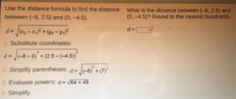 Use the distance formula to find the distance What is the distance between (-8,2.5) and 
between (-8,2.5) and (0,-4.5). (0,-4.5) ? Round to the nearest hundredth.
d=sqrt((x_2)-x_1)^2+(y_2-y_1)^2
d=□
1. Substitute coordinates:
d=sqrt((-8-0)^2)+(2.5-(-4.5))^2
2. Simplify parentheses: d=sqrt((-8)^2)+(7)^2
3. Evaluate powers: d=sqrt(64+49)
4. Simplify.