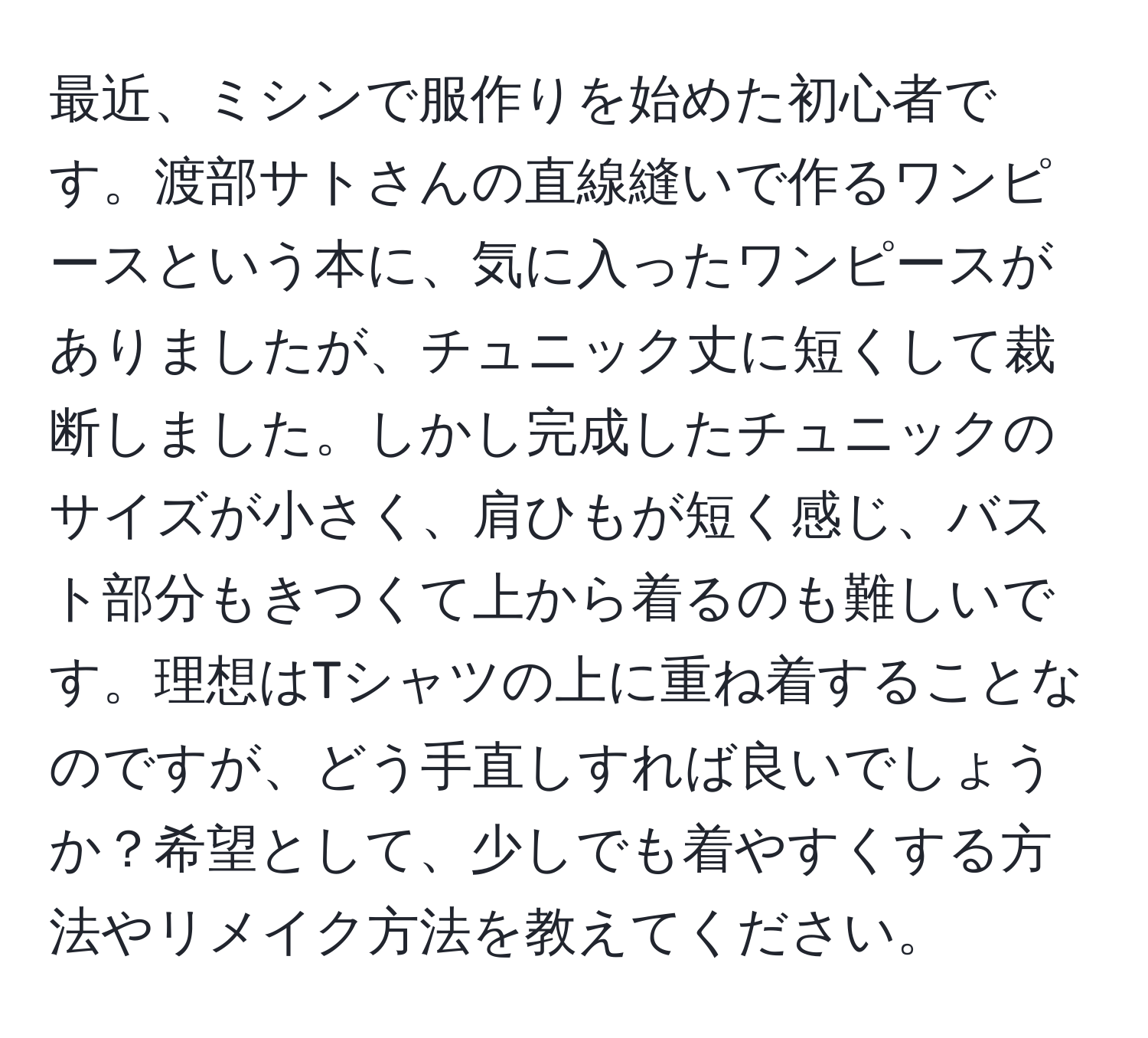 最近、ミシンで服作りを始めた初心者です。渡部サトさんの直線縫いで作るワンピースという本に、気に入ったワンピースがありましたが、チュニック丈に短くして裁断しました。しかし完成したチュニックのサイズが小さく、肩ひもが短く感じ、バスト部分もきつくて上から着るのも難しいです。理想はTシャツの上に重ね着することなのですが、どう手直しすれば良いでしょうか？希望として、少しでも着やすくする方法やリメイク方法を教えてください。