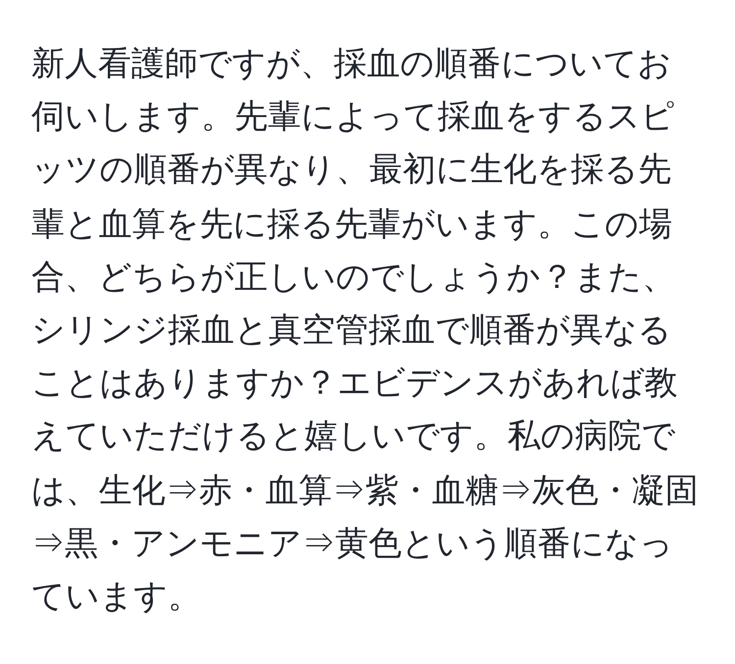 新人看護師ですが、採血の順番についてお伺いします。先輩によって採血をするスピッツの順番が異なり、最初に生化を採る先輩と血算を先に採る先輩がいます。この場合、どちらが正しいのでしょうか？また、シリンジ採血と真空管採血で順番が異なることはありますか？エビデンスがあれば教えていただけると嬉しいです。私の病院では、生化⇒赤・血算⇒紫・血糖⇒灰色・凝固⇒黒・アンモニア⇒黄色という順番になっています。