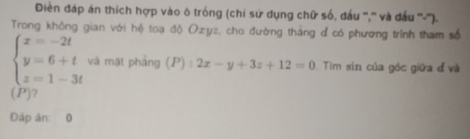 Điền đáp án thích hợp vào ô trống (chi sử dụng chữ số, đấu ''','' và đầu ''-''').
Trong không gian với hệ toạ độ Oxyz, cho đường thắng đ có phương trình tham số
beginarrayl x=-2t y=6+t z=1-3tendarray. và mặt pháng (P):2x-y+3z+12=0 Tiìm sin của góc giữa đ và
(P)?
Đáp ản: 0