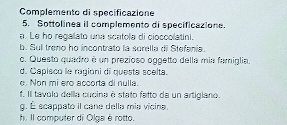 Complemento di specificazione
5. Sottolinea il complemento di specificazione.
a. Le ho regalato una scatola di cioccolatini.
b. Sul treno ho incontrato la sorella di Stefania.
c. Questo quadro è un prezioso oggetto della mia famiglia.
d. Capisco le ragioni di questa scelta.
e. Non mi ero accorta di nulla.
f. Il tavolo della cucina è stato fatto da un artigiano.
g. É scappato il cane della mia vicina.
h. Il computer di Olga è rotto.