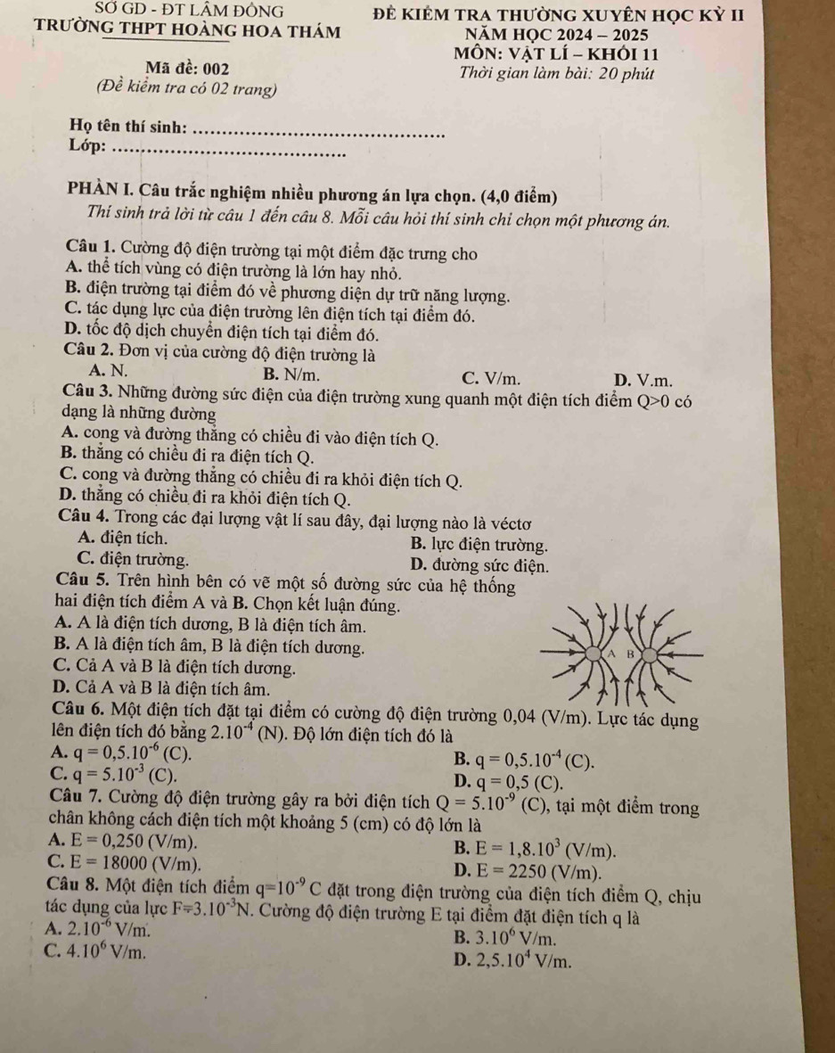 SỞ GD - ĐT LÂM ĐÔNG Để KIÊM TRA tHườnG XUYÊN Học Kỳ II
trường tHPT hoàng hOa thám NăM HOC 2024 - 2025
MôN: Vật lí - khỏi 11
Mã đề: 002  Thời gian làm bài: 20 phút
(Đề kiểm tra có 02 trang)
Họ tên thí sinh:_
Lớp:_
PHÀN I. Câu trắc nghiệm nhiều phương án lựa chọn. (4,0 điểm)
Thí sinh trả lời từ câu 1 đến câu 8. Mỗi câu hỏi thí sinh chỉ chọn một phương án.
Câu 1. Cường độ điện trường tại một điểm đặc trưng cho
A. thể tích vùng có điện trường là lớn hay nhỏ.
B. điện trường tại điểm đó về phương diện dự trữ năng lượng.
C. tác dụng lực của điện trường lên điện tích tại điểm đó.
D. tốc độ dịch chuyển điện tích tại điểm đó.
Câu 2. Đơn vị của cường độ điện trường là
A. N. B. N/m. C. V/m. D. V.m.
Câu 3. Những đường sức điện của điện trường xung quanh một điện tích điểm Q>0 có
dạng là những đường
A. cong và đường thắng có chiều đi vào điện tích Q.
B. thắng có chiều đi ra điện tích Q.
C. cong và đường thẳng có chiều đi ra khỏi điện tích Q.
D. thắng có chiều đi ra khỏi điện tích Q.
Câu 4. Trong các đại lượng vật lí sau đây, đại lượng nào là véctơ
A. điện tích. B. lực điện trường.
C. điện trường. D. đường sức điện.
Câu 5. Trên hình bên có vẽ một số đường sức của hệ thống
hai điện tích điểm A và B. Chọn kết luận đúng.
A. A là điện tích dương, B là điện tích âm.
B. A là điện tích âm, B là điện tích dương.
C. Cả A và B là điện tích dương.
D. Cả A và B là điện tích âm.
Câu 6. Một điện tích đặt tại điểm có cường độ điện trường 0,04 (V/m). Lực tác dụng
lên điện tích đó bằng 2.10^(-4)(N). Độ lớn điện tích đó là
A. q=0,5.10^(-6)(C). B. q=0,5.10^(-4)(C).
C. q=5.10^(-3)(C).
D. q=0,5(C).
Câu 7. Cường độ điện trường gây ra bởi điện tích Q=5.10^(-9) (C), tại một điểm trong
chân không cách điện tích một khoảng 5 (cm) có độ lớn là
A. E=0,250(V/m).
B. E=1,8.10^3(V/m).
C. E=18000(V/m).
D. E=2250(V/m).
Câu 8. Một điện tích điểm q=10^(-9)C đặt trong điện trường của điện tích điểm Q, chịu
tác dụng của lực F=3.10^(-3)N. Cường độ điện trường E tại điểm đặt điện tích q là
A. 2.10^(-6)V/m. B. 3.10^6V/m.
C. 4.10^6V/m. 2,5.10^4V/m.
D.