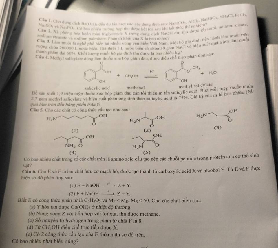 HSO_4.NH_4Cl. F of b.
Câu 1. Cho dụng dịch Ba(OH): đến dư lần lượt vào các dung dịch sau: NaHC
Na₂SO₄ và Na PO_1. Có bao nhiều trường hợp thu được kết tủa sau khi kết thúc thí nghiệm? O_3,AlCl_3, Na
Cầu 2. Xã phòng hóa hoàn toàn triglyceride X trong dung dịch NaOH dư, thu được glycerol, sodium oleate,
sodium stearate và sodium palmitate. Phân tứ khổi của X là bao nhiêu?
Câu 3. Làm muối là nghề phố biển tại nhiều vùng ven biển Việt Nam. Một hộ gia đình tiến hành làm muối trên
ruộng chứa 200000 L nước biển. Gia thiết 1 L nước biển có chứa 30 gam NaCI và hiệu suất quá trình làm muối
thành phẩm đạt 60%. Khổi lượng muối hộ gia đình thu được là bao nhiêu kg?
Cầu 4. Methyl salicylate dùng làm thuốc xoa bóp giám đau, được điều chế theo phăn ứng sau:
。
OH
H^+
-CH_3
□ H_2O
+ CH_3OH
OH
OH
salicylic acid methanol
methyl salicylate
D_c sản xuất 1.9 triệu tuýp thuốc xoa bóp giảm đau cần tối thiểu m tấn salicylic acid. Biết mỗi tuýp thuốc chứa
2.7 gam methyl salicylate và hiệu suất phản ứng tính theo salicylic acid là 75%. Giá trị của m là bao nhiêu (kết
quả làm tròn đến hàng phần trấm)?
Câu 5. Cho các chất có công thức cấu tạo như sau:
OH
OH H_2N 1/H  OF
H_2N
H_2N
o
o
(1) (2) (3)
OH
OH
NH_2
H_2N o
(4) (5)
Có bao nhiêu chất trong số các chất trên là amino acid cấu tạo nên các chuỗi peptide trong protein của cơ thể sinh
vật?
Câu 6. Cho E và F là hai chất hữu cơ mạch hở, được tạo thành từ carboxylic acid X và alcohol Y. Từ E và F thực
hiện sơ đồ phản ứng sau:
(1) E+NaOHxrightarrow I^(·)Z+Y.
(2) F+NaOHxrightarrow r^(·)Z+Y.
Biết E có công thức phân tử là C_5H_8O_5 và M_F <50</tex> . Cho các phát biểu sau:
(a) Y hòa tan được Cu(OH)_2 ở nhiệt độ thường.
(b) Nung nóng Z với hỗn hợp vôi tôi xút, thu được methane.
(c) Số nguyên tử hydrogen trong phân tử chất F là 8.
(d) Từ CH₃OH điều chế trực tiếp được X.
(e) Có 2 công thức cấu tạo của E thỏa mãn sơ đồ trên.
Có bao nhiêu phát biểu đúng?
