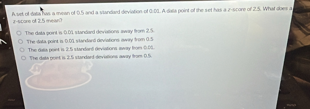 A set of data has a mean of 0.5 and a standard deviation of 0.01. A data point of the set has a z-score of 2.5. What does a
z-score of 2.5 mean?
The data point is 0.01 standard deviations away from 2.5.
The data point is 0.01 standard deviations away from 0.5
The data point is 2.5 standard deviations away from 0.01.
The data point is 2.5 standard deviations away from 0.5.