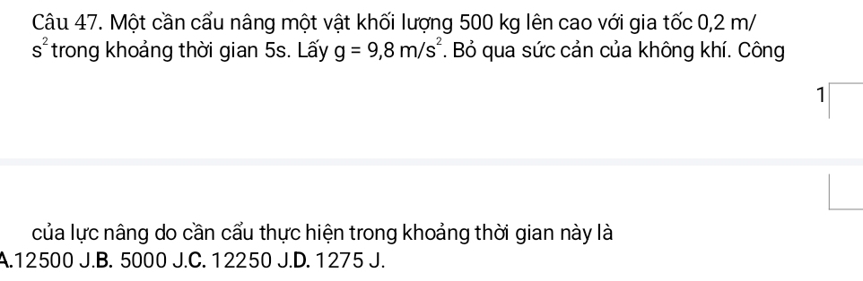 Một cần cấu nâng một vật khối lượng 500 kg lên cao với gia tốc 0,2 m/
s^2 trong khoảng thời gian 5s. Lấy g=9,8m/s^2. Bỏ qua sức cản của không khí. Công
1
của lực nâng do cần cấu thực hiện trong khoảng thời gian này là
A. 12500 J.B. 5000 J.C. 12250 J.D. 1275 J.