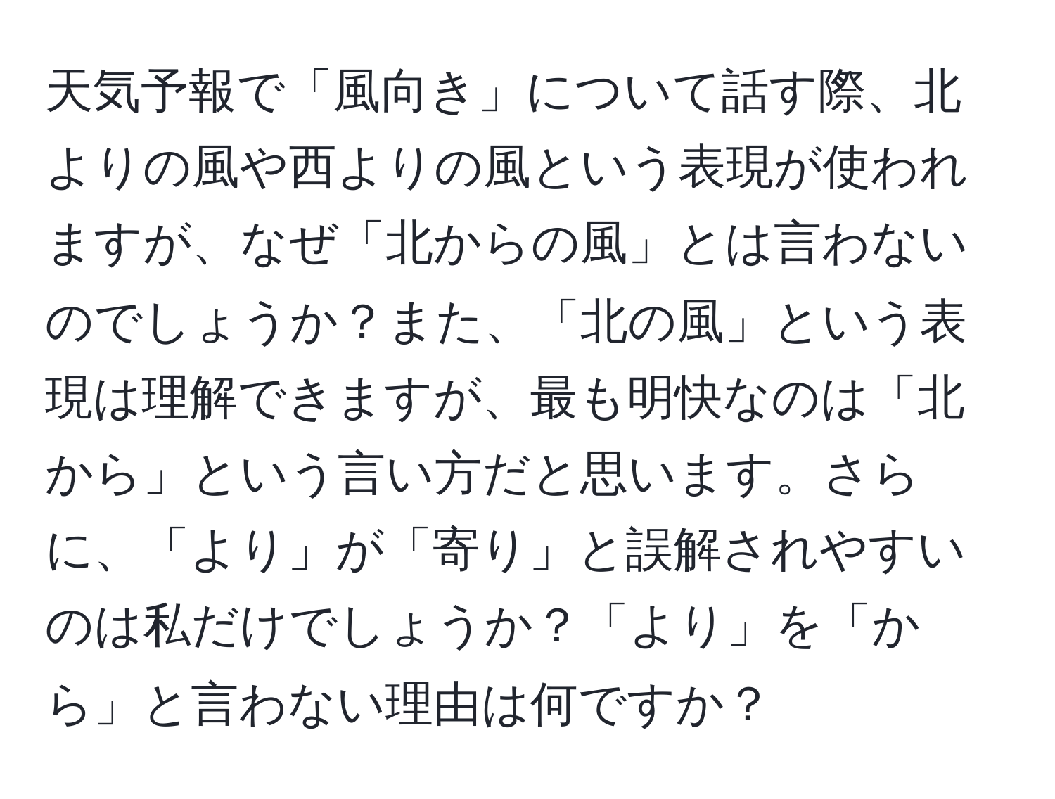 天気予報で「風向き」について話す際、北よりの風や西よりの風という表現が使われますが、なぜ「北からの風」とは言わないのでしょうか？また、「北の風」という表現は理解できますが、最も明快なのは「北から」という言い方だと思います。さらに、「より」が「寄り」と誤解されやすいのは私だけでしょうか？「より」を「から」と言わない理由は何ですか？