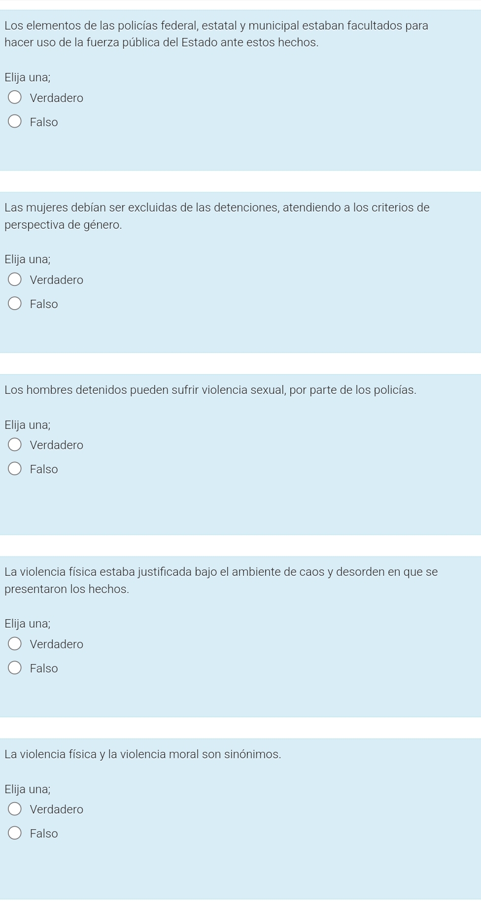 Los elementos de las policías federal, estatal y municipal estaban facultados para
hacer uso de la fuerza pública del Estado ante estos hechos.
Elija una;
Verdadero
Falso
Las mujeres debían ser excluidas de las detenciones, atendiendo a los criterios de
perspectiva de género.
Elija una;
Verdadero
Falso
Los hombres detenidos pueden sufrir violencia sexual, por parte de los policías.
Elija una;
Verdadero
Falso
La violencia física estaba justificada bajo el ambiente de caos y desorden en que se
presentaron los hechos.
Elija una;
Verdadero
Falso
La violencia física y la violencia moral son sinónimos.
Elija una;
Verdadero
Falso