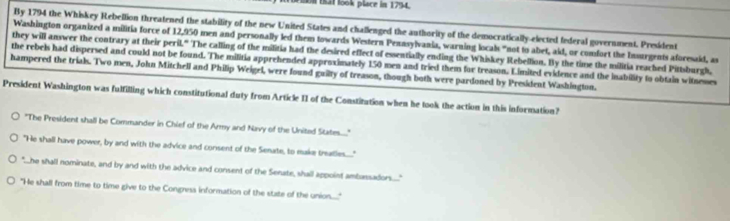 on that look place in 1794. 
By 1794 the Whiskey Rebellion threatened the stability of the new United States and challenged the authority of the democratically-elected federal government. President 
Washington organized a militia force of 12,950 men and personally led them towards Western Penasylvania, warning locals "not to abet, aid, or comfort the Insurgents aforesaid, as 
they will answer the contrary at their peril." The calling of the militia had the desired effect of essentially ending the Whiskey Rebellion. By the time the militia reached Pittsburgh, 
the rebels had dispersed and could not be found. The militia apprehended approximately 150 men and tried them for treason. Limited evidence and the inability to obtain witnesses 
hampered the trials. Two men, John Mitchell and Philip Weigel, were found guilty of treason, though both were pardoned by President Washington. 
President Washington was fulfilling which constitutional duty from Article II of the Constitution when he took the action in this information? 
"The President shall be Commander in Chief of the Army and Navy of the United States....." 
"He shall have power, by and with the advice and consent of the Senate, to make treatles....." 
"he shall nominate, and by and with the advice and consent of the Senate, shall appoint ambassadors....." 
"He shall from time to time give to the Congress information of the state of the union......"