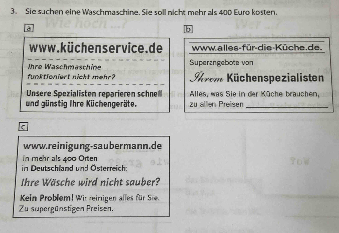 Sie suchen eine Waschmaschine. Sie soll nicht mehr als 400 Euro kosten. 
a 
b 
www.küchenservice.de www.alles-für-die-Küche.de. 
Ihre Waschmaschine Superangebote von 
funktioniert nicht mehr? Shrem Küchenspezialisten 
Unsere Spezialisten reparieren schnell Alles, was Sie in der Küche brauchen, 
und günstig Ihre Küchengeräte. zu allen Preisen_ 
c 
www.reinigung-saubermann.de 
In mehr als 400 Orten 
in Deutschland und Österreich: 
Ihre Wäsche wird nicht sauber? 
Kein Problem! Wir reinigen alles für Sie. 
Zu supergünstigen Preisen.