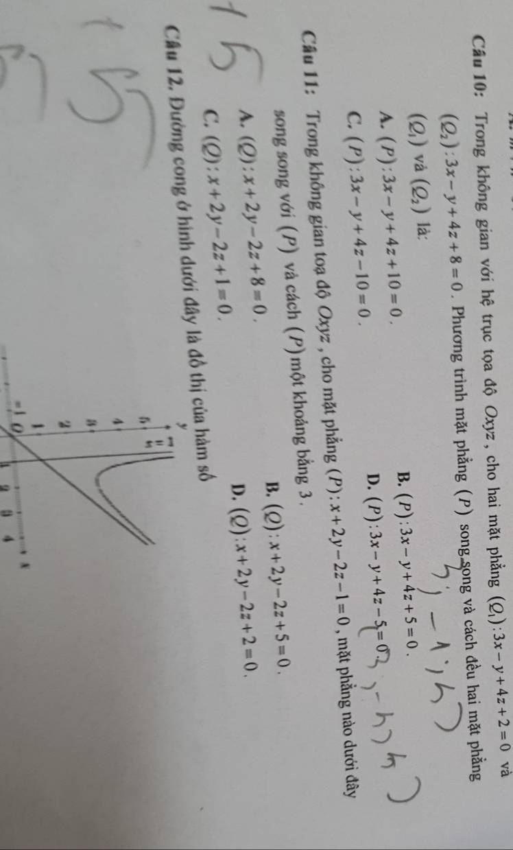 Trong không gian với hệ trục tọa độ Oxyz , cho hai mặt phẳng (Q_1):3x-y+4z+2=0 và
(Q_2):3x-y+4z+8=0. Phương trình mặt phẳng (P) song song và cách đều hai mặt phẳng
(Q_1)vd(Q_2) là:
A. (P):3x-y+4z+10=0.
B. (P):3x-y+4z+5=0.
D. (P):3x-y+4z-5=0
C. (P):3x-y+4z-10=0. 
Cầu 11: Trong không gian toạ độ Oxyz , cho mặt phẳng (P): x+2y-2z-1=0 , mặt phẳng nào dưới đây
song song với (P) và cách (P) một khoảng bằng 3.
B. (Q):x+2y-2z+5=0.
A. (Q):x+2y-2z+8=0. (Q):x+2y-2z+2=0. 
D.
C. (Q):x+2y-2z+1=0. 
Cầu 12. Đường cong ở hình dưới đây đồ thị của hàm số
4