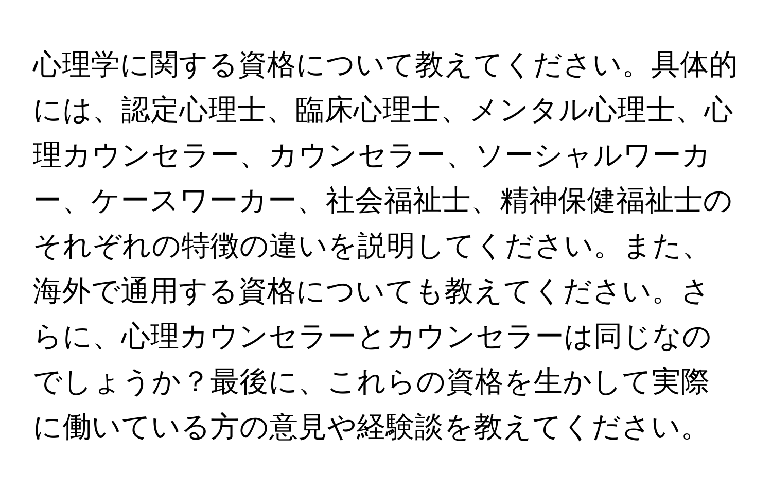 心理学に関する資格について教えてください。具体的には、認定心理士、臨床心理士、メンタル心理士、心理カウンセラー、カウンセラー、ソーシャルワーカー、ケースワーカー、社会福祉士、精神保健福祉士のそれぞれの特徴の違いを説明してください。また、海外で通用する資格についても教えてください。さらに、心理カウンセラーとカウンセラーは同じなのでしょうか？最後に、これらの資格を生かして実際に働いている方の意見や経験談を教えてください。